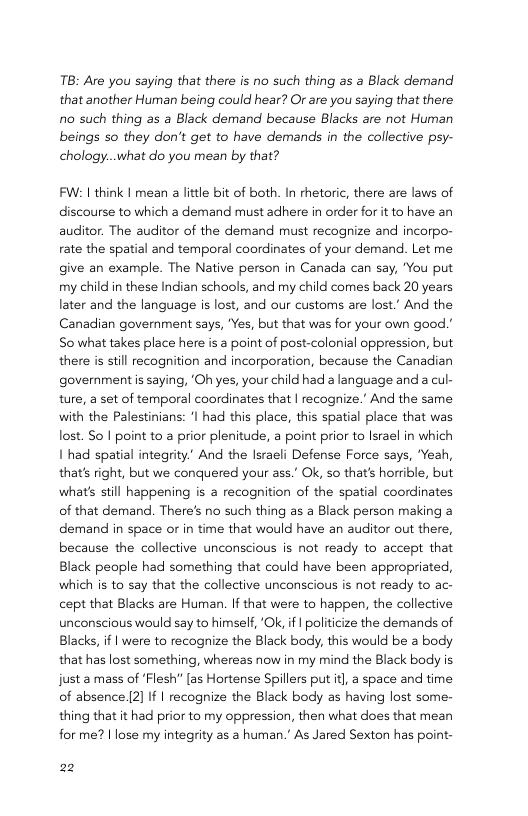TB: Are you saying that there is no such thing as a Black demand that another Human being could hear? Or are you saying that there 10 such thing as a Black demand because Blacks are not Human beings so they don’t get to have demands in the collective psy- chology..what do you mean by that?  FW: | think | mean a little bt of both. In rhetoric, there are laws of discourse to which a demand must adhere in order for it to have an auditor. The auditor of the demand must recognize and incorpo- rate the spatial and temporal coordinates of your demand. Let me give an example. The Native person in Canada can say, You put my child in these Indian schools, and my child comes back 20 years later and the language is lost, and our customs are lost.” And the Canadian government says, "Yes, but that was for your own good." So what takes place here is a point of post-colonial oppression, but there i sill recognition and incorporation, because the Canadian government i saying, ‘Oh yes, your child had a language and a cul- ture, a set of temporal coordinates that | recognize.’ And the same with the Palestinians: ‘I had this place, this spatial place that was lost. So | point to a prior plenitude, a point prior to Israel in which 1 had spatial integrity.” And the Isracli Defense Force says, Yeah, that’s right, but we conquered your ass.’ Ok, so that’s horrible, but what’s still happening is a recognition of the spatial coordinates of that demand. There’s no such thing as a Black person making a demand in space or in time that would have an auditor out there, because the collective unconscious is not ready to accept that Black people had something that could have been appropriated, which s to say that the collective unconscious is not ready to ac- cept that Blacks are Human. If that were to happen, the collective unconscious would say to himself, ‘Ok, if | politicize the demands of Blacks, if | were to recognize the Black body, this would be a body that has lost something, whereas now in my mind the Black body is just amass of ‘Flesh” [as Hortense Spillers put it a space and time of absence 2] If | recognize the Black body as having lost some- thing that it had prior to my oppression, then what does that mean for me? | lose my integrity as  human.’ As Jared Sexton has point-  22 